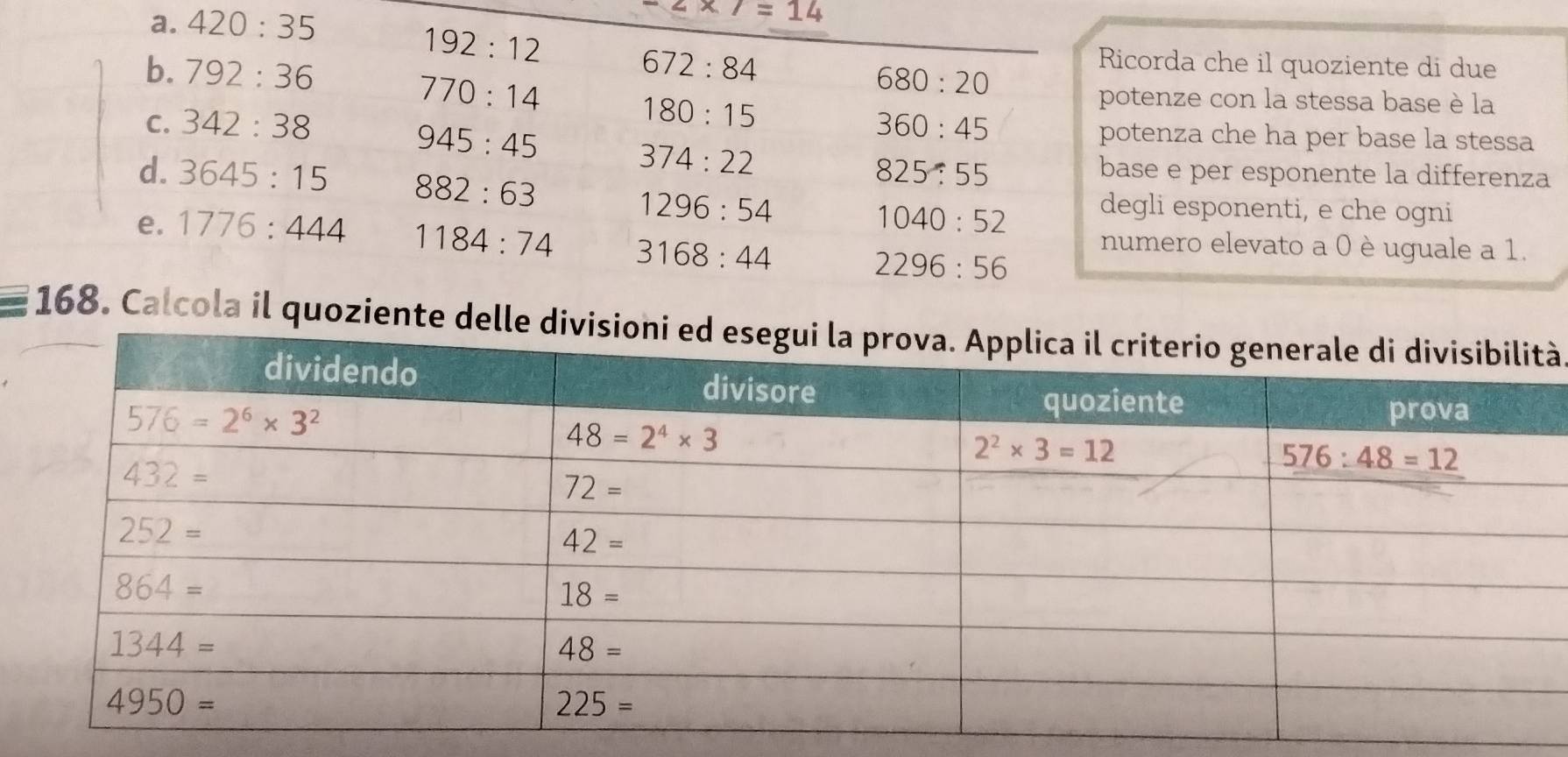 420:35
-2* 7=14
192:12
b. 792:36 672:84 Ricorda che il quoziente di due
770:14
680:20
180:15
potenze con la stessa base è la
C. 342:38 360:45 potenza che ha per base la stessa
945:45
374:22 base e per esponente la differenza
825:55
d. 3645:15 882:63 1040:52 degli esponenti, e che ogni
1296:54
e. 1776:444 1184:74 3168:44 2296:56 numero elevato a 0 è uguale a 1.
* 168. Calcola il quoziente delà