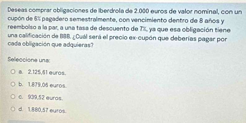 Deseas comprar obligaciones de Iberdrola de 2.000 euros de valor nominal, con un
cupón de 6% pagadero semestralmente, con vencimiento dentro de 8 años y
reembolso a la par, a una tasa de descuento de 7%, ya que esa obligación tiene
una calificación de BBB. ¿Cuál será el precio ex-cupón que deberías pagar por
cada obligación que adquieras?
Seleccione una:
a. 2.125,61 euros.
b. 1.879,06 euros.
c. 939,52 euros.
d. 1.880,57 euros.