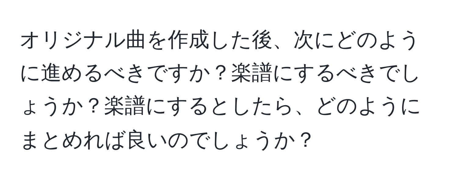 オリジナル曲を作成した後、次にどのように進めるべきですか？楽譜にするべきでしょうか？楽譜にするとしたら、どのようにまとめれば良いのでしょうか？