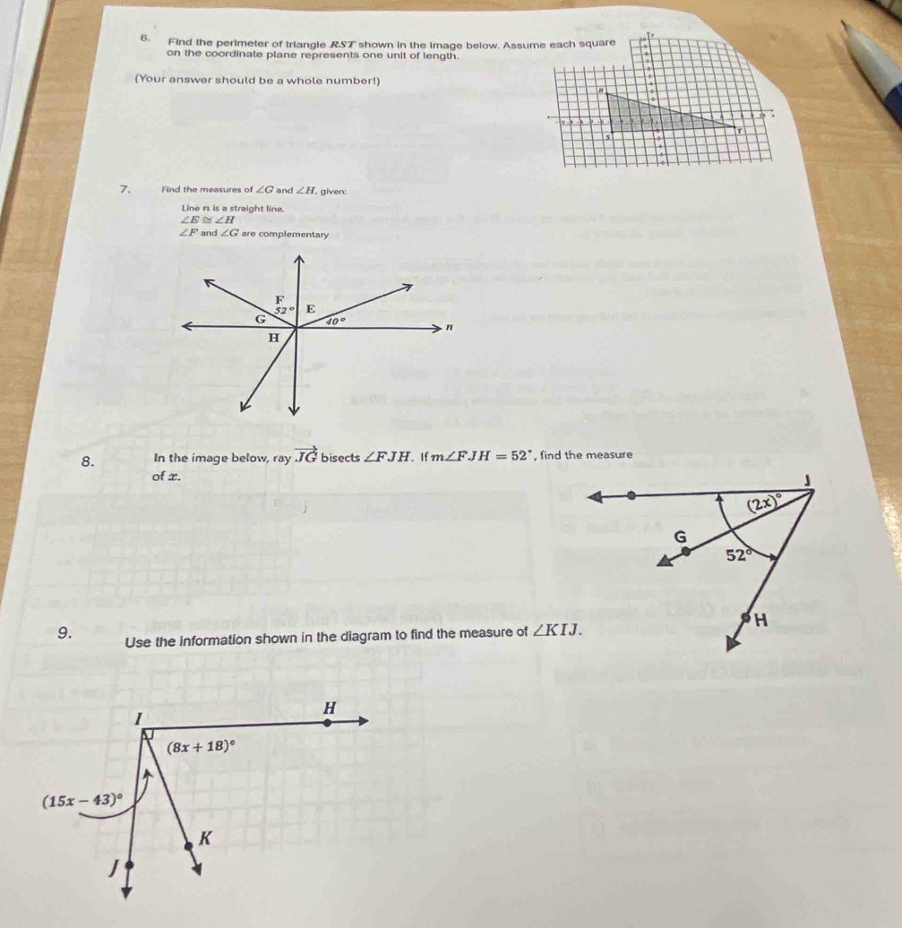 Find the perimeter of triangle RST shown in the image below. Assume each square
on the coordinate plane represents one unit of length.
(Your answer should be a whole number!)
7. Find the measures of ∠ G and ∠ H. given:
Line n is a straight line.
∠ E ∠ H
∠ F and ∠ G are complementary
8. In the image below, ray vector JG bisects ∠ FJH If m∠ FJH=52° , find the measure
of x.
9. Use the information shown in the diagram to find the measure of ∠ KIJ.