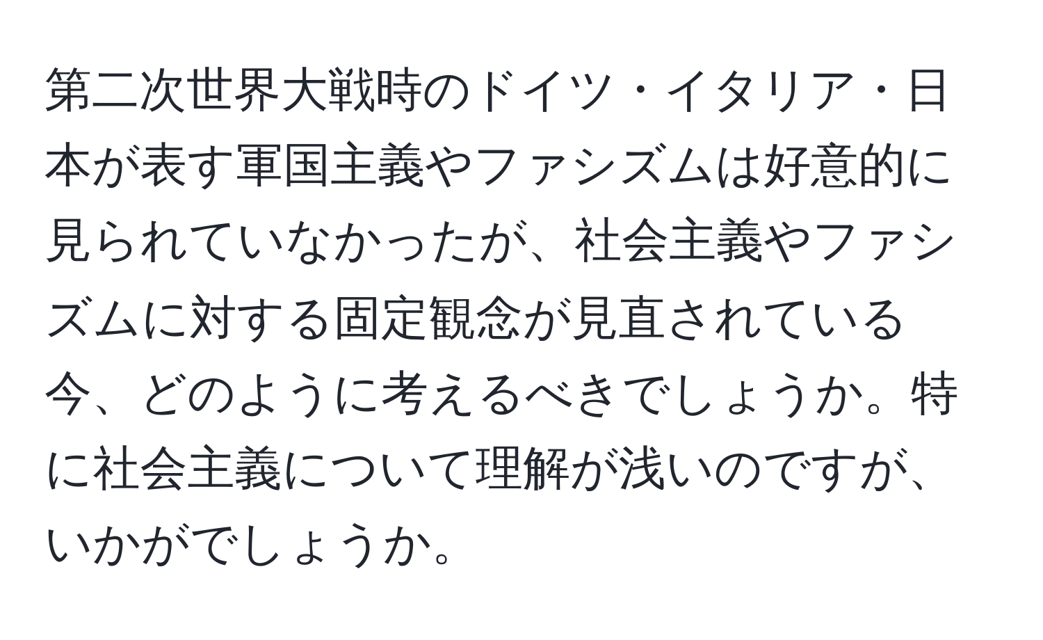 第二次世界大戦時のドイツ・イタリア・日本が表す軍国主義やファシズムは好意的に見られていなかったが、社会主義やファシズムに対する固定観念が見直されている今、どのように考えるべきでしょうか。特に社会主義について理解が浅いのですが、いかがでしょうか。