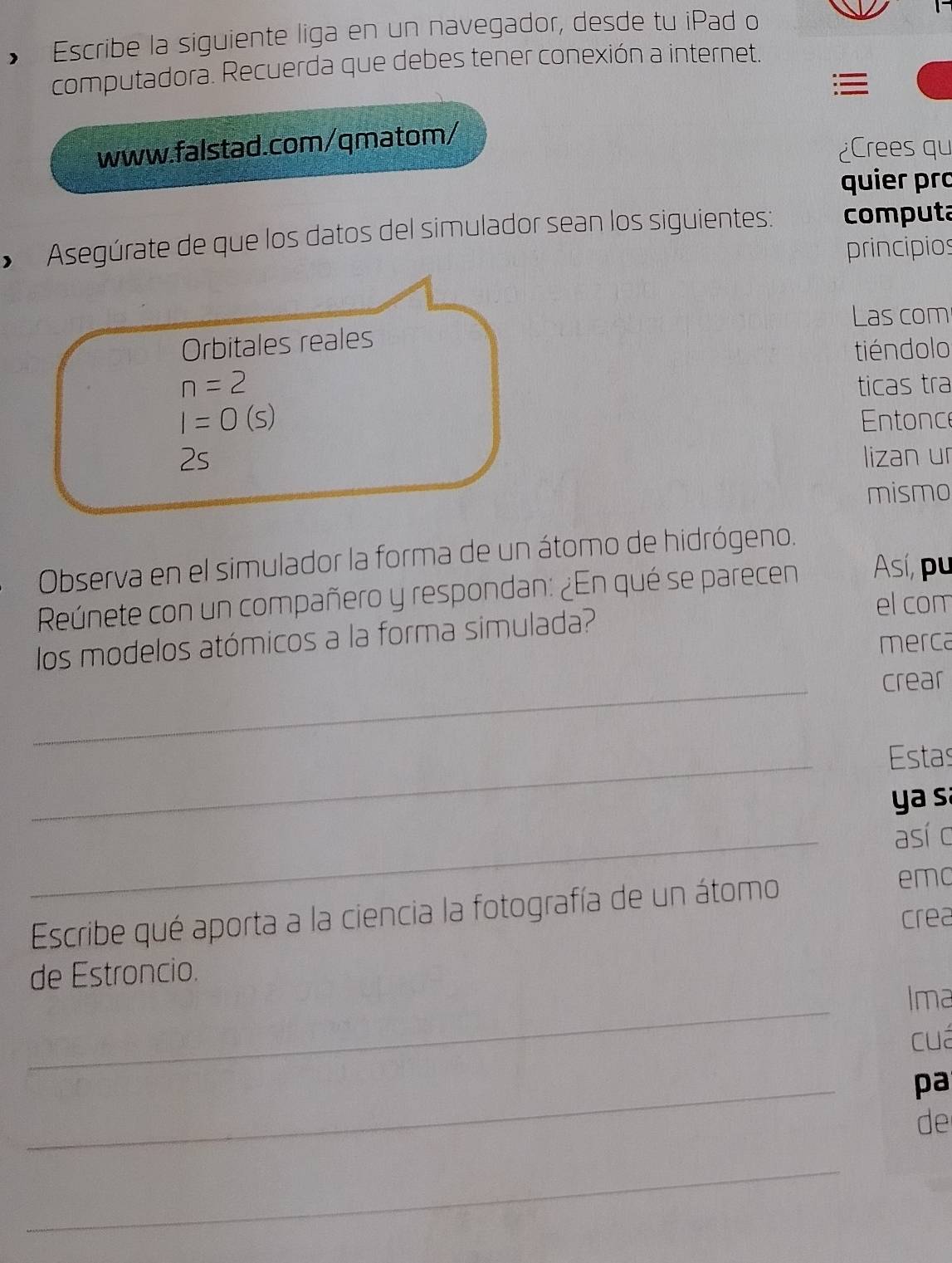 • Escribe la siguiente liga en un navegador, desde tu iPad o 
computadora. Recuerda que debes tener conexión a internet. 

www.falstad.com/qmatom/ 
¿Crees qu 
quier pɾo 
• Asegúrate de que los datos del simulador sean los siguientes: computa 
principios 
Las com 
Orbitales reales 
tiéndolo
n=2 ticas tra
I=0(s) Entonce 
2s lizan ur 
mismo 
Observa en el simulador la forma de un átomo de hidrógeno. 
Reúnete con un compañero y respondan: ¿En qué se parecen Así, pu 
el com 
los modelos atómicos a la forma simulada? 
merca 
_ 
crear 
_ 
Estas 
y a s 
_ 
así c 
Escribe qué aporta a la ciencia la fotografía de un átomo 
emo 
crea 
de Estroncio. 
_ 
Ima 
cuá 
_ 
pa 
de 
_