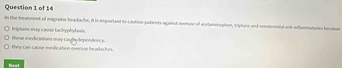 In the treatment of migraine headache, it is important to caution patients against overuse of acetaminophen, triptans and nonsteroidal anti-inflammatories because:
triptans may cause tachyphylaxis.
these medications may caufe dependency.
they can cause medication overuse headaches.
Next