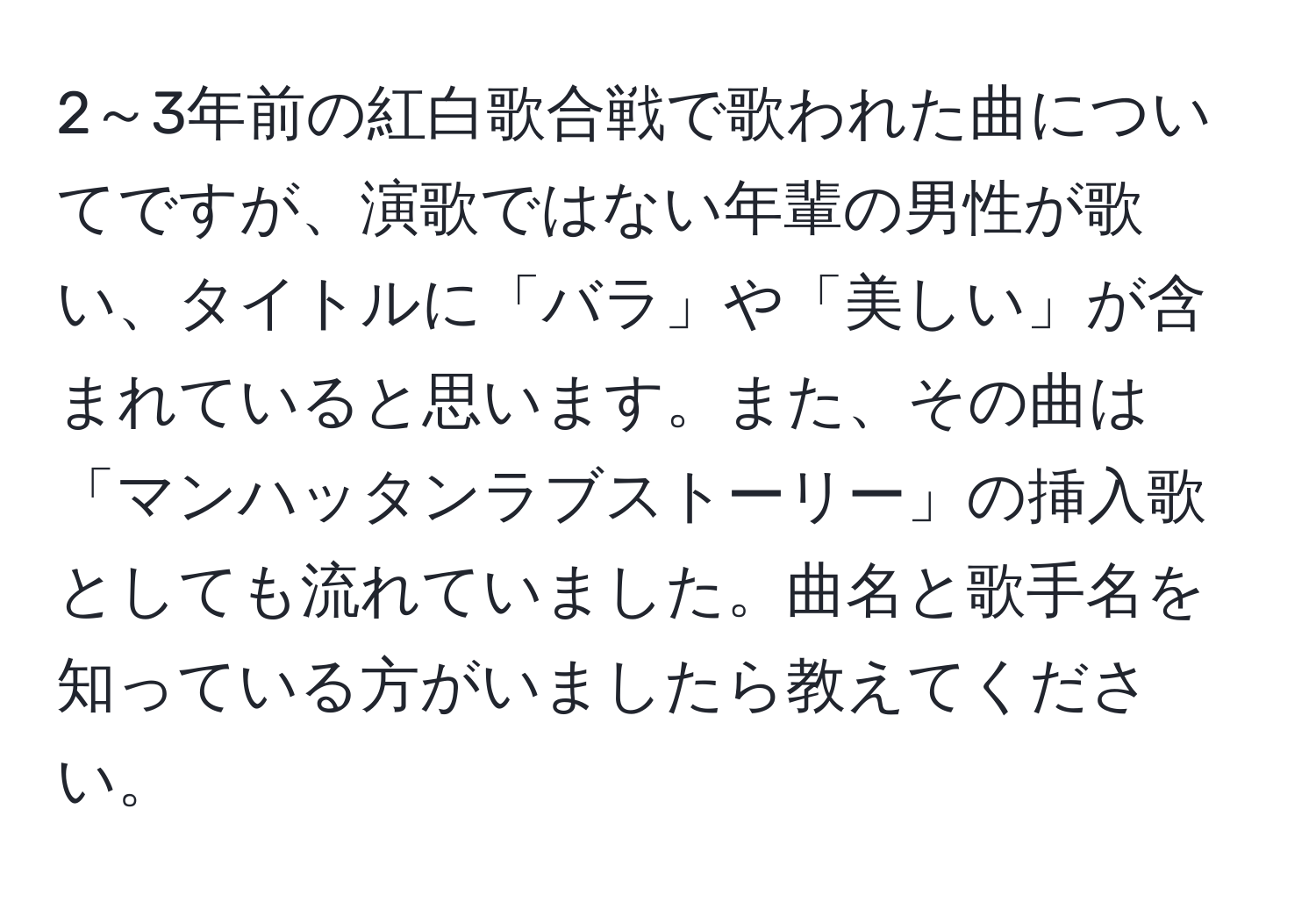 2～3年前の紅白歌合戦で歌われた曲についてですが、演歌ではない年輩の男性が歌い、タイトルに「バラ」や「美しい」が含まれていると思います。また、その曲は「マンハッタンラブストーリー」の挿入歌としても流れていました。曲名と歌手名を知っている方がいましたら教えてください。