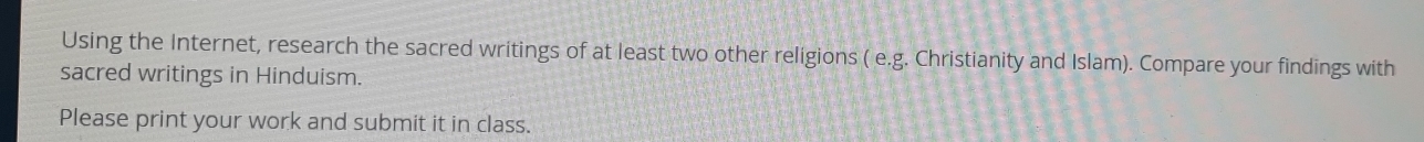Using the Internet, research the sacred writings of at least two other religions ( e.g. Christianity and Islam). Compare your findings with 
sacred writings in Hinduism. 
Please print your work and submit it in class.