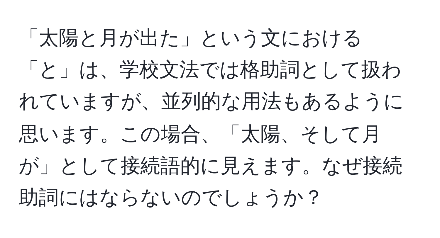 「太陽と月が出た」という文における「と」は、学校文法では格助詞として扱われていますが、並列的な用法もあるように思います。この場合、「太陽、そして月が」として接続語的に見えます。なぜ接続助詞にはならないのでしょうか？