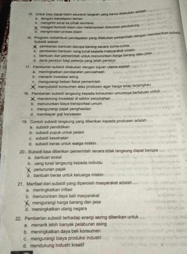 Untuk bisa dapat klaim asuransi langkah yang harus dilakukan adalah
a. dengan menelepon teman
b. mengirim surat ke pihak asuransi
mengisi formulir klaim dan melampirkan dokumen pendukung
d. menghindari proses klaim
16. Program redistribusi pendapatan yang dilakukan pemerintah dengan memberikan subsid
Subsidi adalah ....
pemberian bantuan berupa barang secara cuma-cuma
b. pemberian bantuan uang tunai kepada masyarakat miskin
c. bantuan dari pemerintah untuk menurunkan harga barang atau jasa
d. dana pensiun bagi pekerja yang telah pensiun
17. Pemberian subsidi dilakukan dengan tujuan utama adalah
a. meningkatkan pendapatan perusahaan
b. menarik investasi asing
c. mengurangi beban fiskal pemerintah
menyubsidi konsumen atau produsen agar harga tetap terjangkau
18. Pemberian subsidi langsung kepada konsumen umumnya bertujuan untuk ..
mendorong investasi di sektor perumahan
b. menurunkan biaya transportasi umum
c. mengurangi pajak penghasilan
d. membayar gaji karyawan
19. Contoh subsidi langsung yang diberikan kepada produsen adalah ....
a. subsidi pendidikan
b. subsidi pupuk untuk petani
c. subsidi kesehatan
d. subsidi beras untuk warga miskin
20. Subsidi bisa diberikan pemerintah secara tidak langsung dapat berupa
a. bantuan sosial
b. uang tunai langsung kepada individu
penurunan pajak
d. bantuan beras untuk keluarga miskin
21. Manfaat dari subsidi yang diperoleh masyarakat adalah ....
a. meningkatkan inflasi
b. menurunkan daya beli masyarakat
mengurangi harga barang dan jasa
d.meningkatkan utang negara
22. Pemberian subsidi terhadap energi sering diberikan untuk ....
a. menarik lebih banyak pelaburan asing
b. meningkatkan daya beli konsumen
c. mengurangi biaya produksi industri
d. mendukung industri kreatif