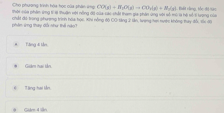 Cho phương trinh hóa học của phản ứng: CO(g)+H_2O(g)to CO_2(g)+H_2(g). Biết rằng, tốc độ tức
thời của phản ứng tỉ lệ thuận với nồng độ của các chất tham gia phản ứng với số mũ là hệ số tỉ lượng của
chất đó trong phương trình hóa học. Khi nồng độ CO tăng 2 lần, lượng hơi nước không thay đổi, tốc độ
phản ứng thay đổi như thế nào?
A Tăng 4 lần.
B Giảm hai lần.
c Tăng hai lần.
D Giảm 4 lần.