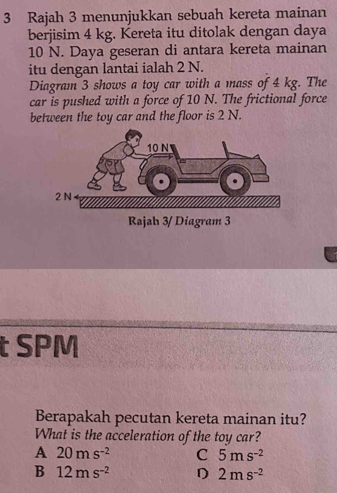 Rajah 3 menunjukkan sebuah kereta mainan
berjisim 4 kg. Kereta itu ditolak dengan daya
10 N. Daya geseran di antara kereta mainan
itu dengan lantai ialah 2 N.
Diagram 3 shows a toy car with a mass of 4 kg. The
car is pushed with a force of 10 N. The frictional force
between the toy car and the floor is 2 N.
Rajah 3/ Diagram 3
t SPM
Berapakah pecutan kereta mainan itu?
What is the acceleration of the toy car?
A 20ms^(-2)
c 5ms^(-2)
B 12ms^(-2)
D 2ms^(-2)