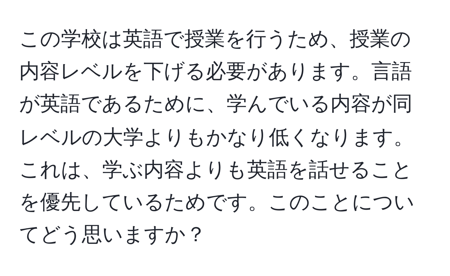 この学校は英語で授業を行うため、授業の内容レベルを下げる必要があります。言語が英語であるために、学んでいる内容が同レベルの大学よりもかなり低くなります。これは、学ぶ内容よりも英語を話せることを優先しているためです。このことについてどう思いますか？