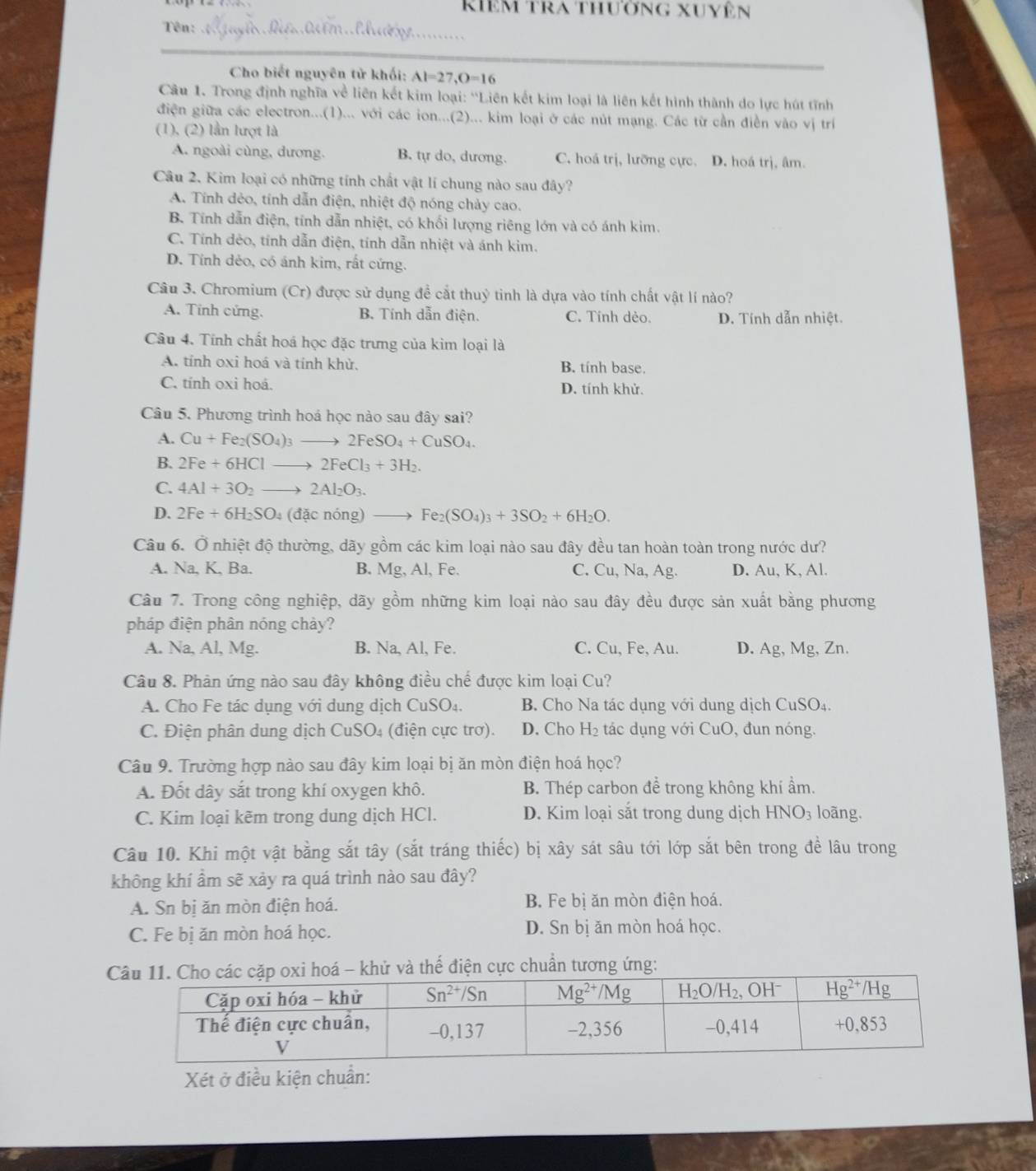 kiêm tra thường xuyên
Tên: 0m.  d  _
Cho biết nguyên tử khối: AI=27,O=16
Câu 1. Trong định nghĩa về liên kết kim loại: ''Liên kết kim loại là liên kết hình thành do lực hút tĩnh
điện giữa các electron...(1)... với các ion...(2)... kim loại ở các nút mạng. Các từ cần điền vào vị trí
(1), (2) lần lượt là
A. ngoài cùng, dương. B. tự do, dương. C. hoá trị, lưỡng cực. D. hoá trị, âm.
Câu 2. Kim loại có những tính chất vật lí chung nào sau đây?
A. Tính dẻo, tính dẫn điện, nhiệt độ nóng chảy cao.
B. Tính dẫn điện, tính dẫn nhiệt, có khối lượng riêng lớn và có ánh kim.
C. Tính dẻo, tính dẫn điện, tính dẫn nhiệt và ánh kim.
D. Tính dẻo, có ánh kim, rất cứng.
Câu 3. Chromium (Cr) được sử dụng đề cắt thuỷ tinh là dựa vào tính chất vật lí nào?
A. Tính cứng. B. Tính dẫn điện. C. Tính dẻo. D. Tính dẫn nhiệt.
Câu 4. Tính chất hoá học đặc trưng của kim loại là
A. tỉnh oxi hoá và tính khử. B. tính base.
C. tính oxi hoá. D. tính khử.
Câu 5. Phương trình hoá học nào sau đây sai?
A. Cu+Fe_2(SO_4)_3to 2FeSO_4+CuSO_4.
B. 2Fe+6HClto 2FeCl_3+3H_2.
C. 4Al+3O_2to 2Al_2O_3.
D. 2Fe+6H_2SO_4( đặc nóng) Fe_2(SO_4)_3+3SO_2+6H_2O.
Câu 6. Ở nhiệt độ thường, dãy gồm các kim loại nào sau đây đều tan hoàn toàn trong nước dư?
A. Na, K, Ba. B. Mg, Al, Fe. C. Cu, Na, Ag. D. Au, K, Al.
Câu 7. Trong công nghiệp, dãy gồm những kim loại nào sau đây đều được sản xuất bằng phương
pháp điện phân nóng chảy?
A. Na, Al, Mg. B. Na, Al, Fe. C. Cu, Fe, Au. D. Ag, M_9 g, Zn.
Câu 8. Phản ứng nào sau đây không điều chế được kim loại Cu?
A. Cho Fe tác dụng với dung dịch CuSO₄. B. Cho Na tác dụng với dung dịch CuSO₄.
C. Điện phân dung dịch CuSO₄ (điện cực trơ). D. Cho H₂ tác dụng với CuO, đun nóng.
Câu 9. Trường hợp nào sau đây kim loại bị ăn mòn điện hoá học?
A. Đốt dây sắt trong khí oxygen khô. B. Thép carbon để trong không khí ẩm.
C. Kim loại kẽm trong dung dịch HCl. D. Kim loại sắt trong dung dịch HNO_3 loãng.
Câu 10. Khi một vật bằng sắt tây (sắt tráng thiếc) bị xây sát sâu tới lớp sắt bên trong đề lâu trong
không khí ẩm sẽ xảy ra quá trình nào sau đây?
A. Sn bị ăn mòn điện hoá. B. Fe bị ăn mòn điện hoá.
C. Fe bị ăn mòn hoá học. D. Sn bị ăn mòn hoá học.
hoá - khử và thế điện cực chuẩn tương ứng:
Xét ở điều kiện chuẩn: