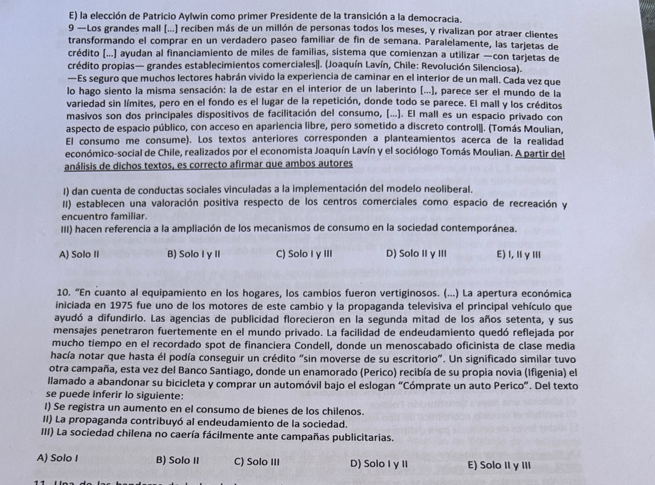 E) la elección de Patricio Aylwin como primer Presidente de la transición a la democracia.
9 —Los grandes mall (...) reciben más de un millón de personas todos los meses, y rivalizan por atraer clientes
transformando el comprar en un verdadero paseo familiar de fin de semana. Paralelamente, las tarjetas de
crédito [...] ayudan al financiamiento de miles de familias, sistema que comienzan a utilizar —con tarjetas de
crédito propias— grandes establecimientos comerciales|. (Joaquín Lavín, Chile: Revolución Silenciosa).
—Es seguro que muchos lectores habrán vivido la experiencia de caminar en el interior de un mall. Cada vez que
lo hago siento la misma sensación: la de estar en el interior de un laberinto (...), parece ser el mundo de la
variedad sin límites, pero en el fondo es el lugar de la repetición, donde todo se parece. El mall y los créditos
masivos son dos principales dispositivos de facilitación del consumo, [...). El mall es un espacio privado con
aspecto de espacio público, con acceso en apariencia libre, pero sometido a discreto control||. (Tomás Moulian,
El consumo me consume). Los textos anteriores corresponden a planteamientos acerca de la realidad
económico-social de Chile, realizados por el economista Joaquín Lavín y el sociólogo Tomás Moulian. A partir del
análisis de dichos textos, es correcto afirmar que ambos autores
I) dan cuenta de conductas sociales vinculadas a la implementación del modelo neoliberal.
II) establecen una valoración positiva respecto de los centros comerciales como espacio de recreación y
encuentro familiar.
III) hacen referencia a la ampliación de los mecanismos de consumo en la sociedad contemporánea.
A) Solo II B) Solo I y II C) Solo I y III D) Solo IIγ III E)l,ⅡγⅢ
10. “En cuanto al equipamiento en los hogares, los cambios fueron vertiginosos. (...) La apertura económica
iniciada en 1975 fue uno de los motores de este cambio y la propaganda televisiva el principal vehículo que
ayudó a difundirlo. Las agencias de publicidad florecieron en la segunda mitad de los años setenta, y sus
mensajes penetraron fuertemente en el mundo privado. La facilidad de endeudamiento quedó reflejada por
mucho tiempo en el recordado spot de financiera Condell, donde un menoscabado oficinista de clase media
hacía notar que hasta él podía conseguir un crédito “sin moverse de su escritorio”. Un significado similar tuvo
otra campaña, esta vez del Banco Santiago, donde un enamorado (Perico) recibía de su propia novia (Ifigenia) el
llamado a abandonar su bicicleta y comprar un automóvil bajo el eslogan “Cómprate un auto Perico”. Del texto
se puede inferir lo siguiente:
I) Se registra un aumento en el consumo de bienes de los chilenos.
II) La propaganda contribuyó al endeudamiento de la sociedad.
III) La sociedad chilena no caería fácilmente ante campañas publicitarias.
A) Solo I B) Solo II C) Solo III D) Solo I γ II E) Solo II γIII