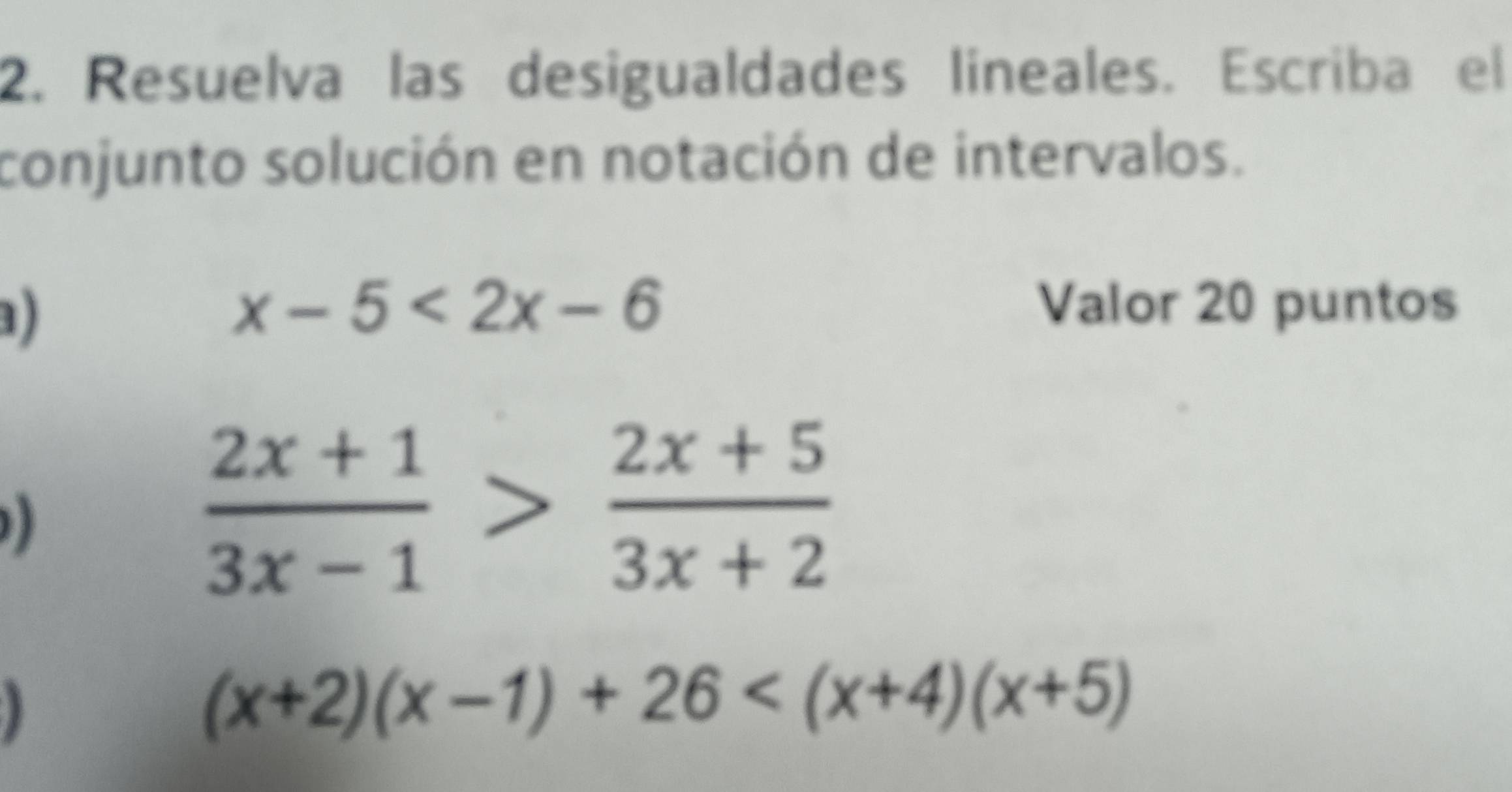 Resuelva las desigualdades líneales. Escriba el
conjunto solución en notación de intervalos.
)
x-5<2x-6</tex> Valor 20 puntos
 (2x+1)/3x-1 > (2x+5)/3x+2 
)
(x+2)(x-1)+26