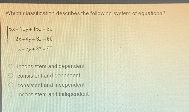 Which classification describes the following system of equations?
beginarrayl 5x+10y+15z=60 2x+4y+6z=60 x+2y+3z=60endarray.
inconsistent and dependent
consistent and dependent
consistent and independent
inconsistent and independent