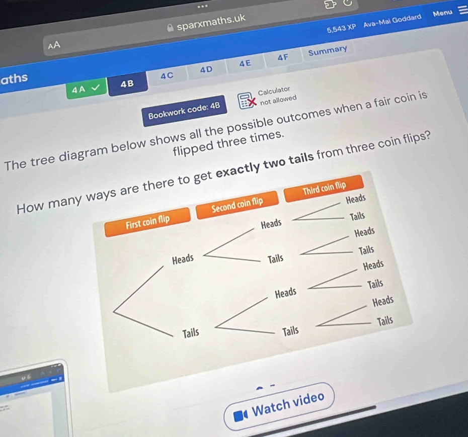 5,543 XP Ava-Mai Goddard Menu 
AA sparxmaths.uk 
4E Summary 
4F 
4D 
aths 
4C 
4 A 4B 
Calculator 
Bookwork code: 4B not allowed 
The tree diagram below shows all the possible outcomes when a fair coin is 
flipped three times. 
How manyly two tails from three coin flips? 

Watch video