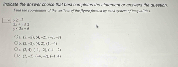 Indicate the answer choice that best completes the statement or answers the question.
Find the coordinates of the vertices of the figure formed by each system of inequalities.
y≥ -2
2x+y≤ 2
y≤ 2x+6
a. (2,-2), (4,-2), (-2,-8)
b. (2,-2), (4,2), (1,-4)
c. (2,4), (-1,-2), (-4,-2)
d. (2,-2), (-4,-2), (-1,4)