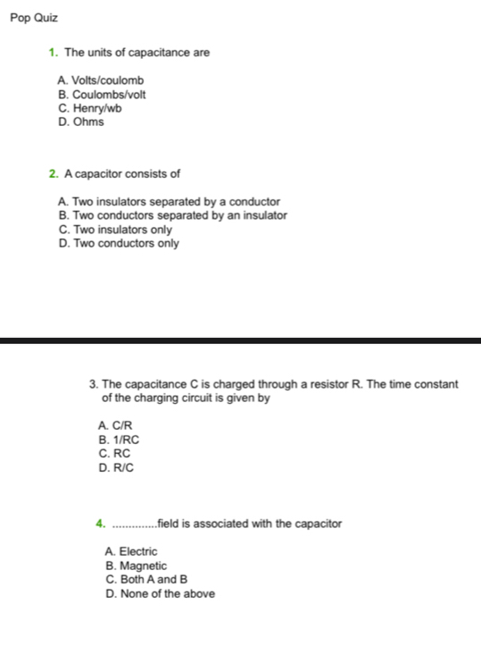 Pop Quiz
1. The units of capacitance are
A. Volts/coulomb
B. Coulombs/volt
C. Henry/wb
D. Ohms
2. A capacitor consists of
A. Two insulators separated by a conductor
B. Two conductors separated by an insulator
C. Two insulators only
D. Two conductors only
3. The capacitance C is charged through a resistor R. The time constant
of the charging circuit is given by
A. C/R
B. 1/RC
C. RC
D. R/C
4. _field is associated with the capacitor
A. Electric
B. Magnetic
C. Both A and B
D. None of the above