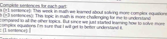 Complete sentences for each part: 
a (>1 sentence): This week in math we learned about solving more complex equations 
7 (>3 sentences): This topic in math is more challenging for me to understand 
compared to all the other topics. But since we just started learning how to solve more 
complex equations I'm sure that I will get to better understand it. 
(1 sentence): 
_