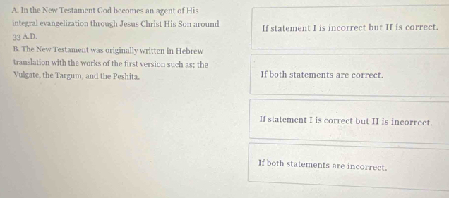 In the New Testament God becomes an agent of His
integral evangelization through Jesus Christ His Son around If statement I is incorrect but II is correct.
33 A.D.
B. The New Testament was originally written in Hebrew
translation with the works of the first version such as; the
Vulgate, the Targum, and the Peshita. If both statements are correct.
If statement I is correct but II is incorrect.
If both statements are incorrect.