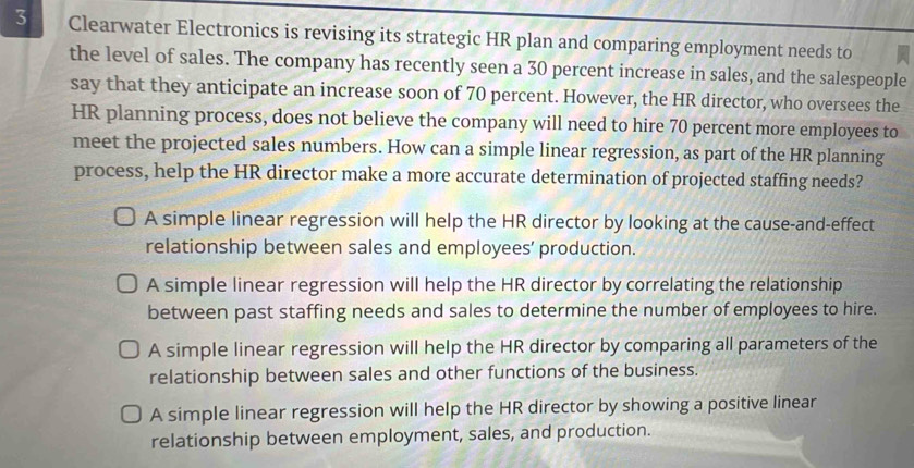 Clearwater Electronics is revising its strategic HR plan and comparing employment needs to
the level of sales. The company has recently seen a 30 percent increase in sales, and the salespeople
say that they anticipate an increase soon of 70 percent. However, the HR director, who oversees the
HR planning process, does not believe the company will need to hire 70 percent more employees to
meet the projected sales numbers. How can a simple linear regression, as part of the HR planning
process, help the HR director make a more accurate determination of projected staffing needs?
A simple linear regression will help the HR director by looking at the cause-and-effect
relationship between sales and employees’ production.
A simple linear regression will help the HR director by correlating the relationship
between past staffing needs and sales to determine the number of employees to hire.
A simple linear regression will help the HR director by comparing all parameters of the
relationship between sales and other functions of the business.
A simple linear regression will help the HR director by showing a positive linear
relationship between employment, sales, and production.