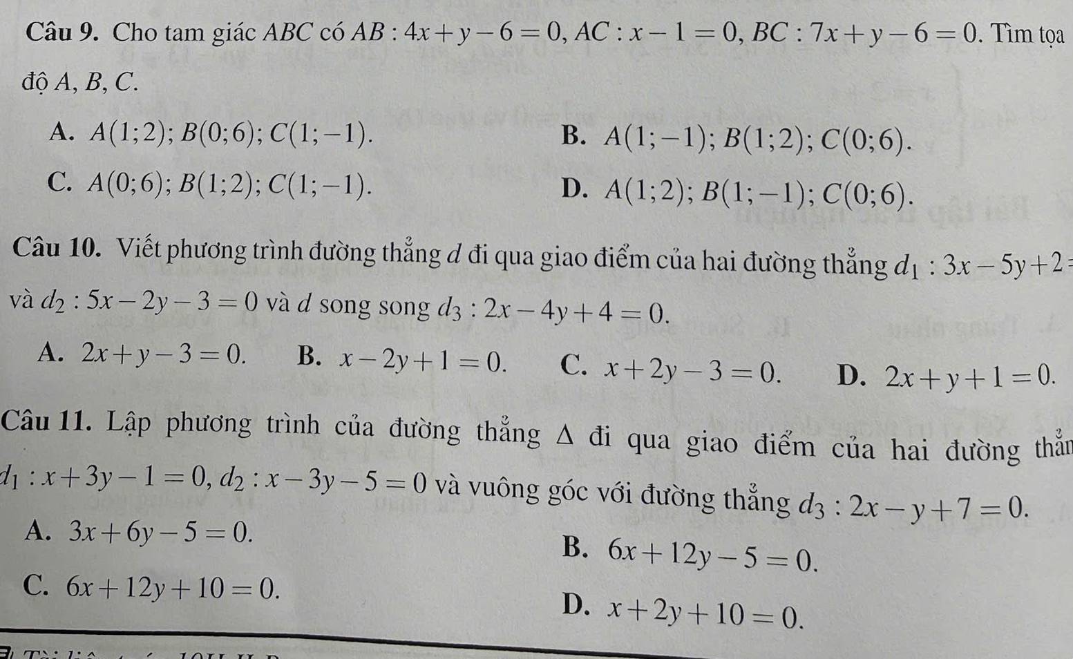 Cho tam giác ABC có AB : 4x+y-6=0, AC:x-1=0, BC:7x+y-6=0. Tìm tọa
độ A, B, C.
A. A(1;2); B(0;6); C(1;-1). B. A(1;-1); B(1;2); C(0;6).
C. A(0;6); B(1;2); C(1;-1). D. A(1;2); B(1;-1); C(0;6). 
Câu 10. Viết phương trình đường thẳng đ đi qua giao điểm của hai đường thẳng d_1:3x-5y+2=
V ad_2:5x-2y-3=0 và d song song d3 : 2x-4y+4=0.
A. 2x+y-3=0. B. x-2y+1=0. C. x+2y-3=0. D. 2x+y+1=0. 
Câu 11. Lập phương trình của đường thẳng △ di qua giao điểm của hai đường thắn
d_1:x+3y-1=0, d_2:x-3y-5=0 và vuông góc với đường thẳng d_3:2x-y+7=0.
A. 3x+6y-5=0.
B. 6x+12y-5=0.
C. 6x+12y+10=0. D. x+2y+10=0.