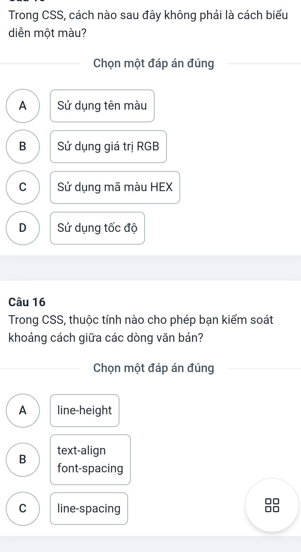 Trong CSS, cách nào sau đây không phải là cách biểu
diễn một màu?
Chọn một đáp án đúng
A Sử dụng tên màu
B Sử dụng giá trị RGB
C Sử dụng mã màu HEX
D Sử dụng tốc độ
Câu 16
Trong CSS, thuộc tính nào cho phép bạn kiểm soát
khoảng cách giữa các dòng văn bản?
Chọn một đáp án đúng
A line-height
text-align
B
font-spacing
n
C line-spacing