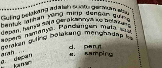 Guling belakang adalah suatu gerakan atau
bentuk latihan yang mirip dengan guling
depan, hanya saja gerakannya ke belakang
seperti namanya. Pandangan mata saat
gerakan guling belakang menghadap ke
d. perut
arah ....
a. depan
e. samping
kanan