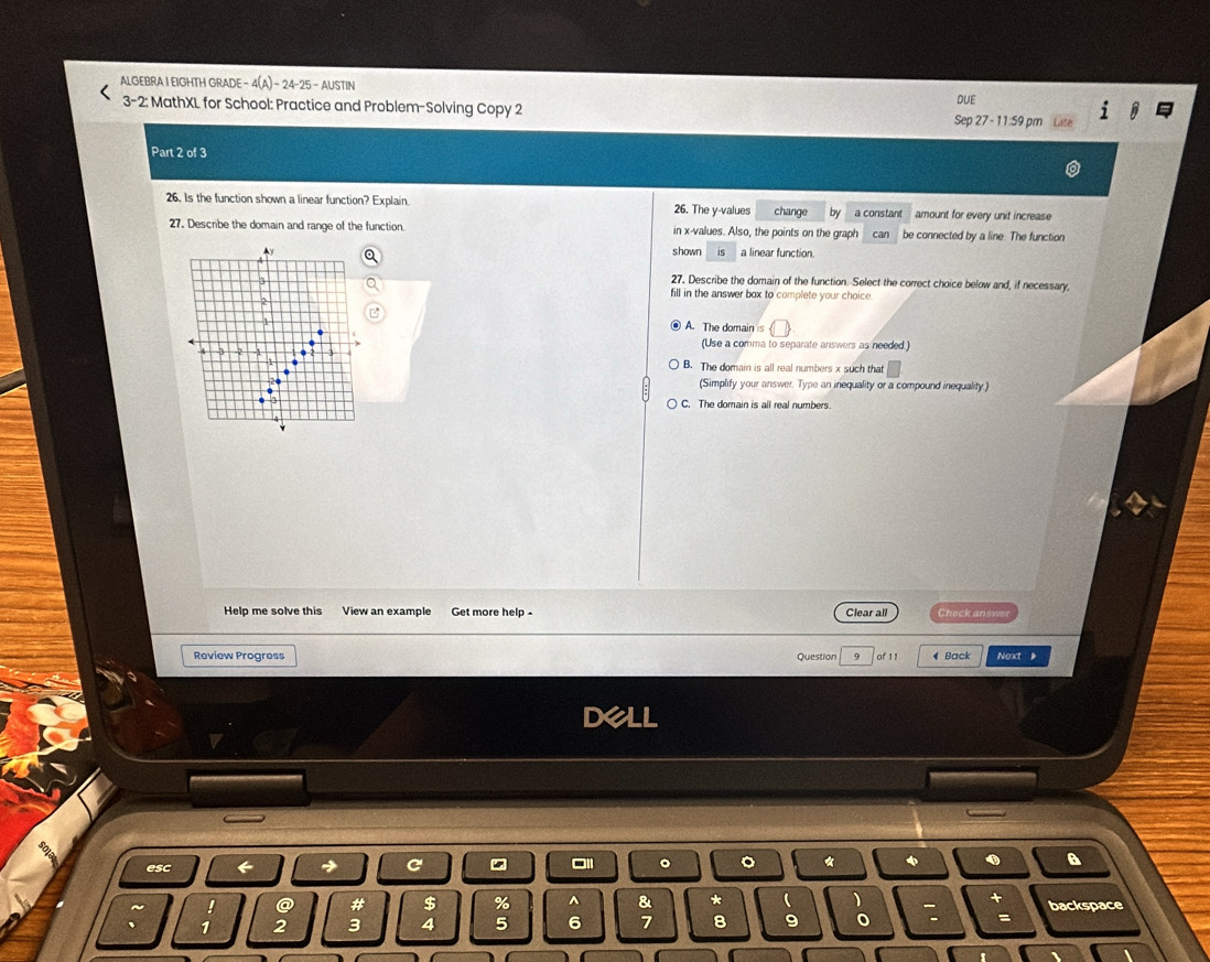 ALGEBRA I EIGHTH GRADE 4(A)-24-25- AUSTIN
3-2: MathXL for School: Practice and Problem-Solving Copy 2 Sep 27 - 11:59 pm DUE
Part 2 of 3
26. Is the function shown a linear function? Explain. 26. The y -values change by a constant amount for every unit increase
27. Describe the domain and range of the function. in x -values. Also, the points on the graph can be connected by a line. The function
N shown is a linear function.
3
27. Describe the domain of the function. Select the correct choice below and, if necessary,
fill in the answer box to complete your choice 
2
A. The domain is(□ ) 
(Use a comma to separate answers as needed.)
.
B. The domain is all real numbers x such that
(Simplify your answer. Type an inequality or a compound inequality.)
C. The domain is all real numbers
Help me solve this View an example Get more help - Clear all Check answer
Review Progress Question 9 of 11 Back Next 
dell
esc ← C
。 。 * φ A
~ I @ # $ % ^ & * ( + backspace
. 1 2 3 4 5 6 7 8 9
: =