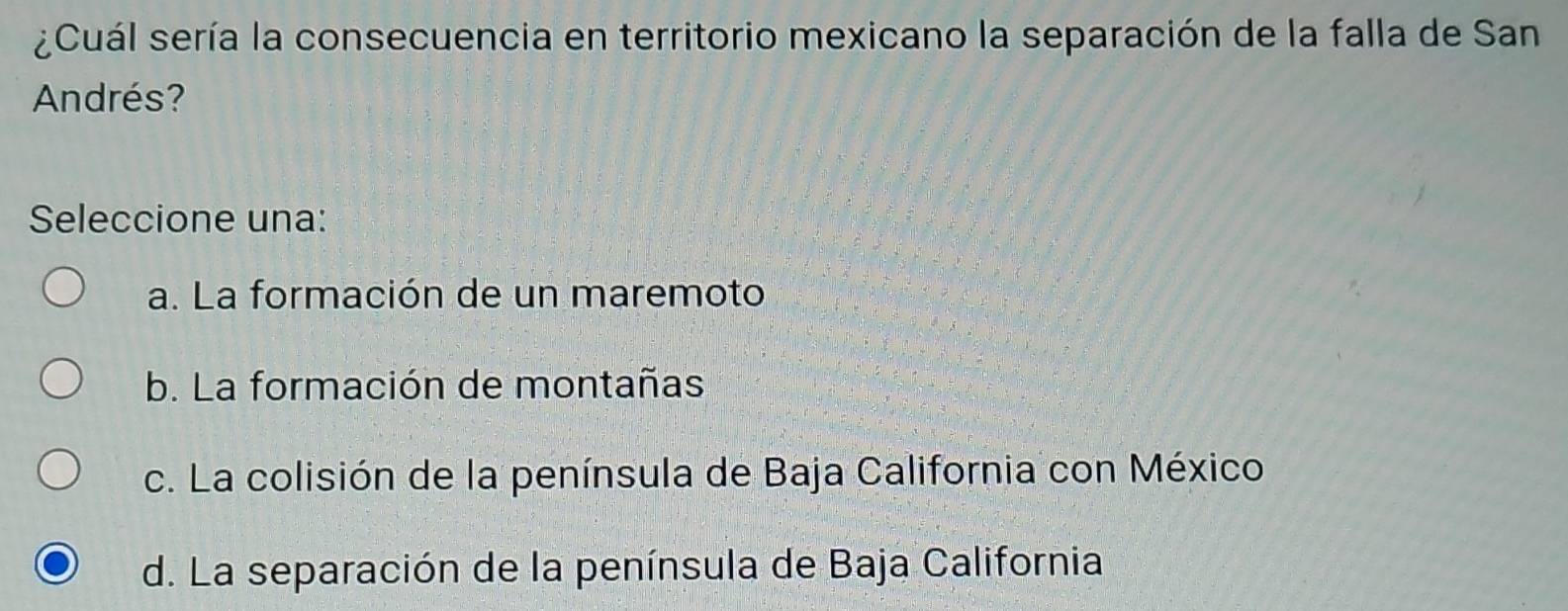 ¿Cuál sería la consecuencia en territorio mexicano la separación de la falla de San
Andrés?
Seleccione una:
a. La formación de un maremoto
b. La formación de montañas
c. La colisión de la península de Baja California con México
d. La separación de la península de Baja California