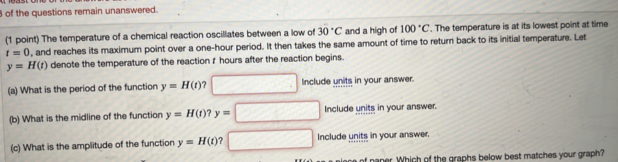 of the questions remain unanswered.
(1 point) The temperature of a chemical reaction oscillates between a low of 30°C and a high of 100°C. The temperature is at its lowest point at time
t=0 , and reaches its maximum point over a one-hour period. It then takes the same amount of time to return back to its initial temperature. Let
y=H(t) denote the temperature of the reaction t hours after the reaction begins.
(a) What is the period of the function y=H(t) ？ Include units in your answer.
(b) What is the midline of the function y=H(t) ? y=□ Include units in your answer.
(c) What is the amplitude of the function y=H(t) Include units in your answer.
of naper. Which of the graphs below best matches your graph?