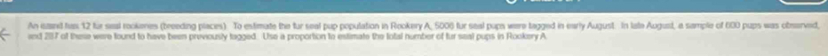 An isand fus 12 fur seal rookeres (breeding places) To estimate the fur seal pup population in Rookery A, 5000 fur seal pups were tagged in early August. In late August, a sample of 600 pups was observed, 
and 287 of these were found to have been previously tagged. Use a proportion to estimate the total number of fur seal pups in Rookery A