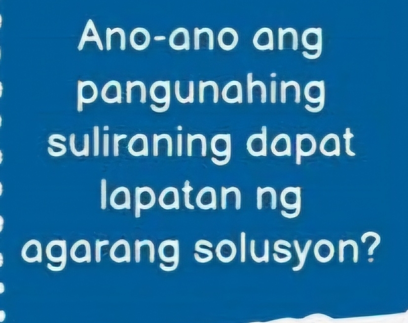 Ano-ano ang 
pangunahing 
suliraning dapat 
lapatan ng 
agarang solusyon?