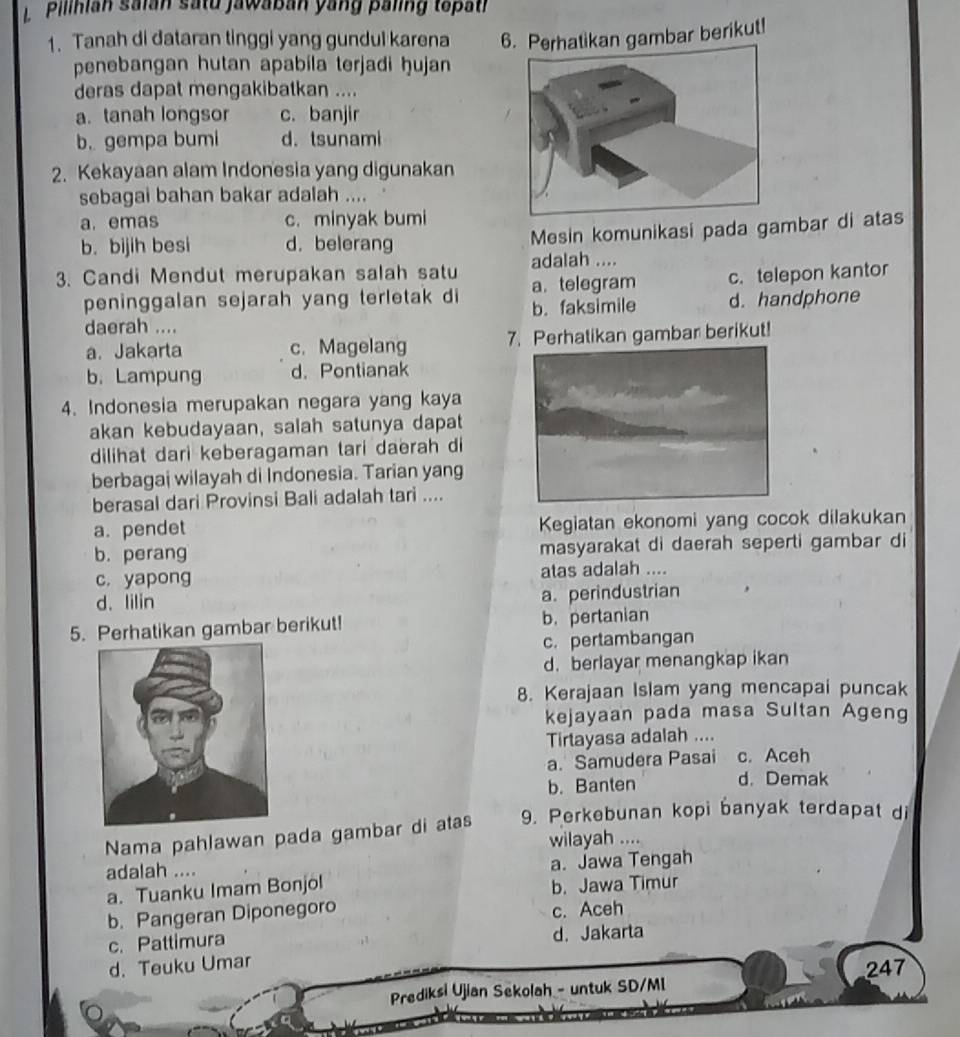 Pilihian saian satu jawaban yang paling tepath
1. Tanah di dataran tinggi yang gundul karena 6. Perhatikan gambar berikut!
penebangan hutan apabila terjadi ḥujan
deras dapat mengakibatkan ....
a. tanah longsor c. banjir
b. gempa bumi d. tsunami
2. Kekayaan alam Indonesia yang digunakan
sebagai bahan bakar adalah ....
a. emas c. minyak bumi
b. bijih besi d. belerang Mesin komunikasi pada gambar di atas
adalah ....
3. Candi Mendut merupakan salah satu a. telegram c. telepon kantor
peninggalan sejarah yang terletak di b. faksimile d. handphone
daerah ....
a. Jakarta c. Magelang 7. Perhatikan gambar berikut!
b.Lampung d. Pontianak
4. Indonesia merupakan negara yang kaya
akan kebudayaan, salah satunya dapat
dilihat dari keberagaman tari daerah di
berbagai wilayah di Indonesia. Tarian yang
berasal dari Provinsi Bali adalah tari ....
a. pendet Kegiatan ekonomi yang cocok dilakukan
b. perang masyarakat di daerah seperti gambar di
c. yapong atas adalah ....
d. lilin
a. perindustrian
5. Perhatikan gambar berikut! b. pertanian
c. pertambangan
d. berlayar menangkap ikan
8. Kerajaan Islam yang mencapai puncak
kejayaan pada masa Sultan Ageng
Tirtayasa adalah ....
a. Samudera Pasai c. Aceh
b. Banten d. Demak
Nama pahlawan pada gambar di atas 9. Perkebunan kopi banyak terdapat di
wilayah ....
adalah ....
a. Jawa Tengah
a. Tuanku Imam Bonjol
b. Jawa Timur
b. Pangeran Diponegoro c. Aceh
c. Pattimura d. Jakarta
d. Teuku Umar
247
Prediksi Ujian Sekolah - untuk SD/MI