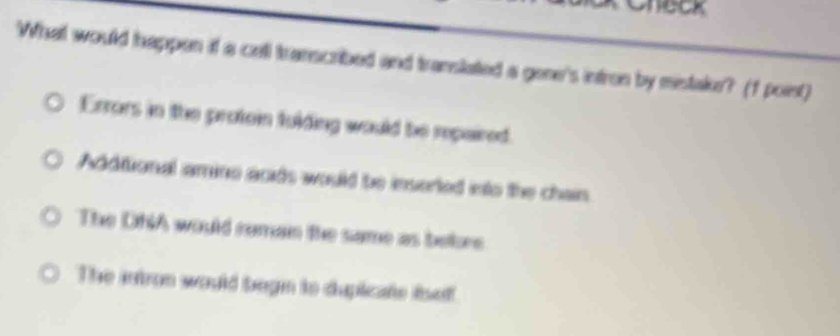 Check
What would happen if a cell transcribed and translated a gene's intron by mistakr? (f poist)
Errors in the protein fulding would be repaired.
Additional amine acids would be inserted into the chain
The DhiA would ruman the same as bebre
The intron would begn to dupicate iself