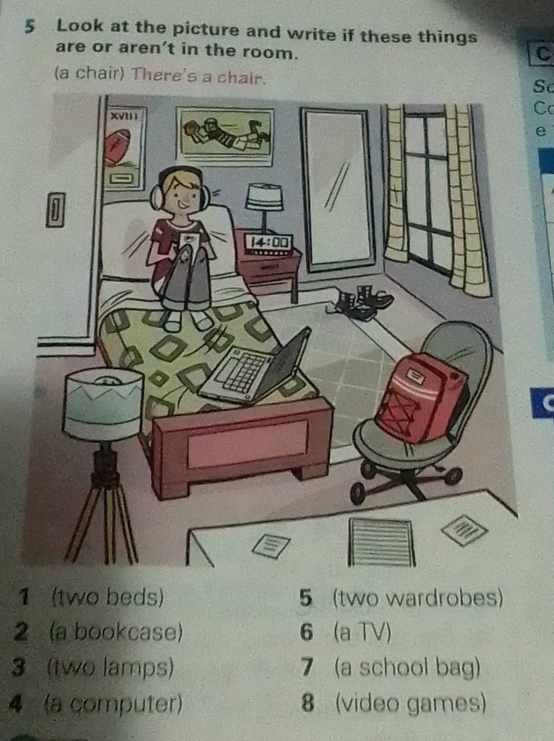 Look at the picture and write if these things 
are or aren’t in the room. 
C 
(a chair) There's a chair.So 
Cc 
e 
1 (two beds) 5 (two wardrobes)
2 (a bookcase) 6 (a TV) 
3 (two lamps) 7 (a school bag) 
4 (a computer) 8 (video games)