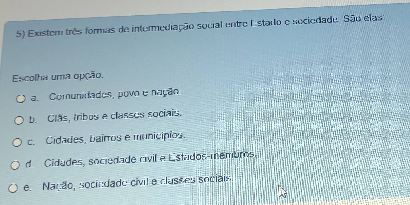 Existem três formas de intermediação social entre Estado e sociedade. São elas:
Escolha uma opção:
a Comunidades, povo e nação.
b. Clãs, tribos e classes sociais.
c. Cidades, bairros e municípios.
d. Cidades, sociedade civil e Estados-membros.
e Nação, sociedade civil e classes sociais.