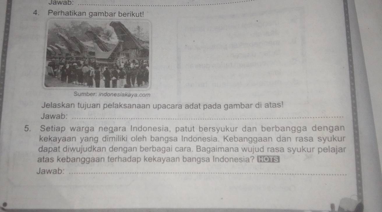 Jawab:_ 
4. Perhatikan gambar berikut! 
Sumber: indonesiakaya.com 
Jelaskan tujuan pelaksanaan upacara adat pada gambar di atas! 
Jawab:_ 
5. Setiap warga negara Indonesia, patut bersyukur dan berbangga dengan 
kekayaan yang dimiliki oleh bangsa Indonesia. Kebanggaan dan rasa syukur 
dapat diwujudkan dengan berbagai cara. Bagaimana wujud rasa syukur pelajar 
atas kebanggaan terhadap kekayaan bangsa Indonesia? Lo 
Jawab:_