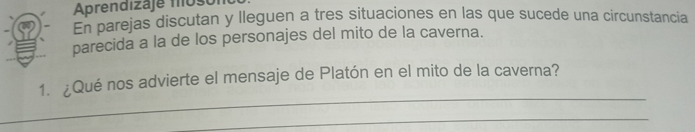 Aprendizaje flost 
En parejas discutan y lleguen a tres situaciones en las que sucede una circunstancia 
parecida a la de los personajes del mito de la caverna. 
_ 
1. ¿Qué nos advierte el mensaje de Platón en el mito de la caverna? 
_