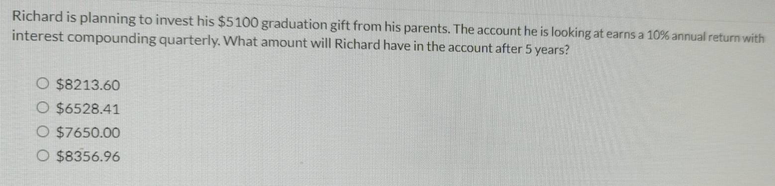 Richard is planning to invest his $5100 graduation gift from his parents. The account he is looking at earns a 10% annual return with
interest compounding quarterly. What amount will Richard have in the account after 5 years?
$8213.60
$6528.41
$7650.00
$8356.96