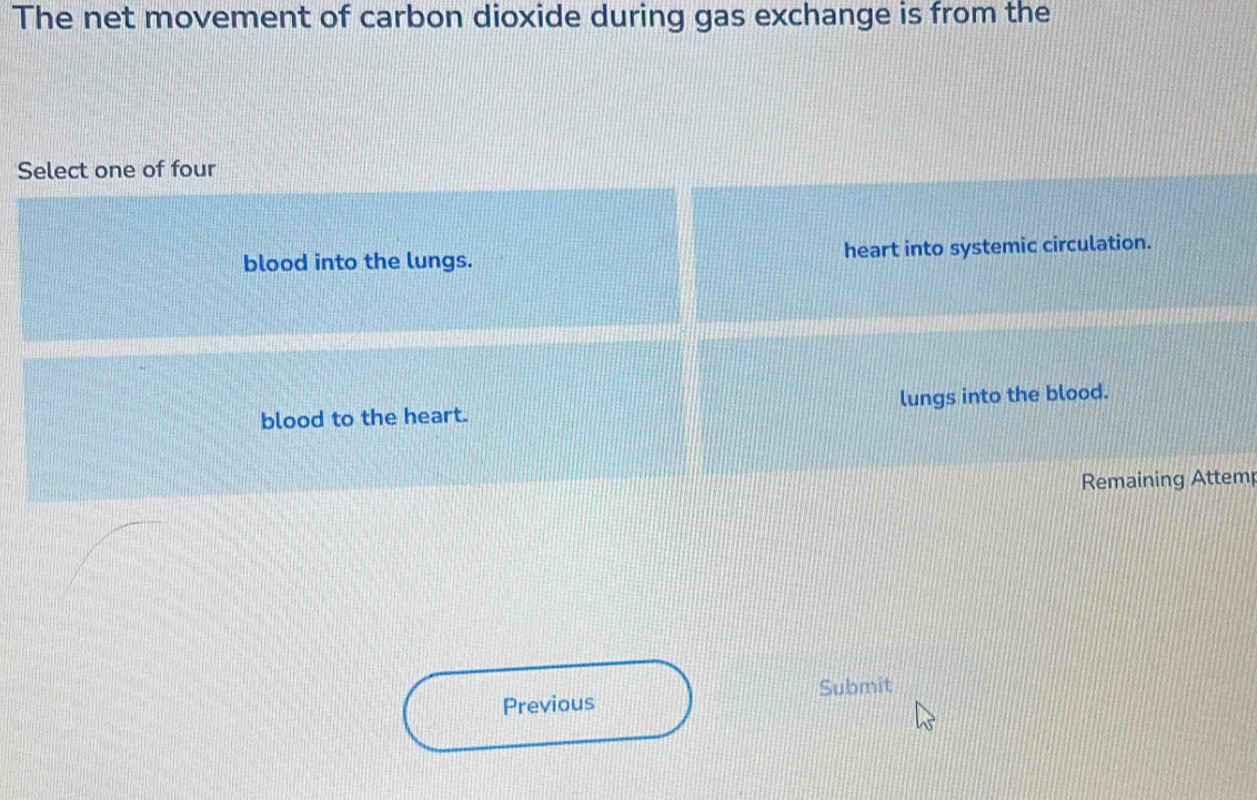 The net movement of carbon dioxide during gas exchange is from the 
Select one of four 
blood into the lungs. heart into systemic circulation. 
blood to the heart. lungs into the blood. 
Remaining Attem 
Previous Submit