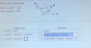 Write a two-colurm proo!
Geven m∠ CAI=131°
Preve m∠ IFI=36°
Staterents Reasons
1 m∠ GH=131° 1 Given
2 m∠ GHI+m∠ EFI=m∠ GFI 2. Angle Addition Postulate
3 m∠ CAT+m∠ IFI=□° 3. Substitution Property, (Steps 1, 2)