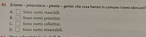 B1 Sciame - pinacoteca - pineta - gente: che cosa hanno in comune i nomi elencati?
A. □ Sono nomi maschili.
B. □ Sono nomi primitivi.
C. □ Sono nomi collettivi.
D. □ Sono nomi invariabili.