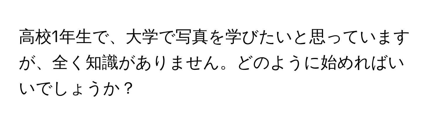 高校1年生で、大学で写真を学びたいと思っていますが、全く知識がありません。どのように始めればいいでしょうか？