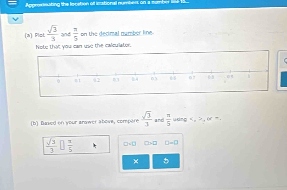 Approximating the location of irrational numbers on a number line to... 
(a) Plot  sqrt(3)/3  and  π /5  on the decimal number line. 
Note that you can use the calculator. 
(b) Based on your answer above, compare  sqrt(3)/3  and  π /5  using , , or =.
 sqrt(3)/3 □  π /5  □ □ >□ □ =□
5