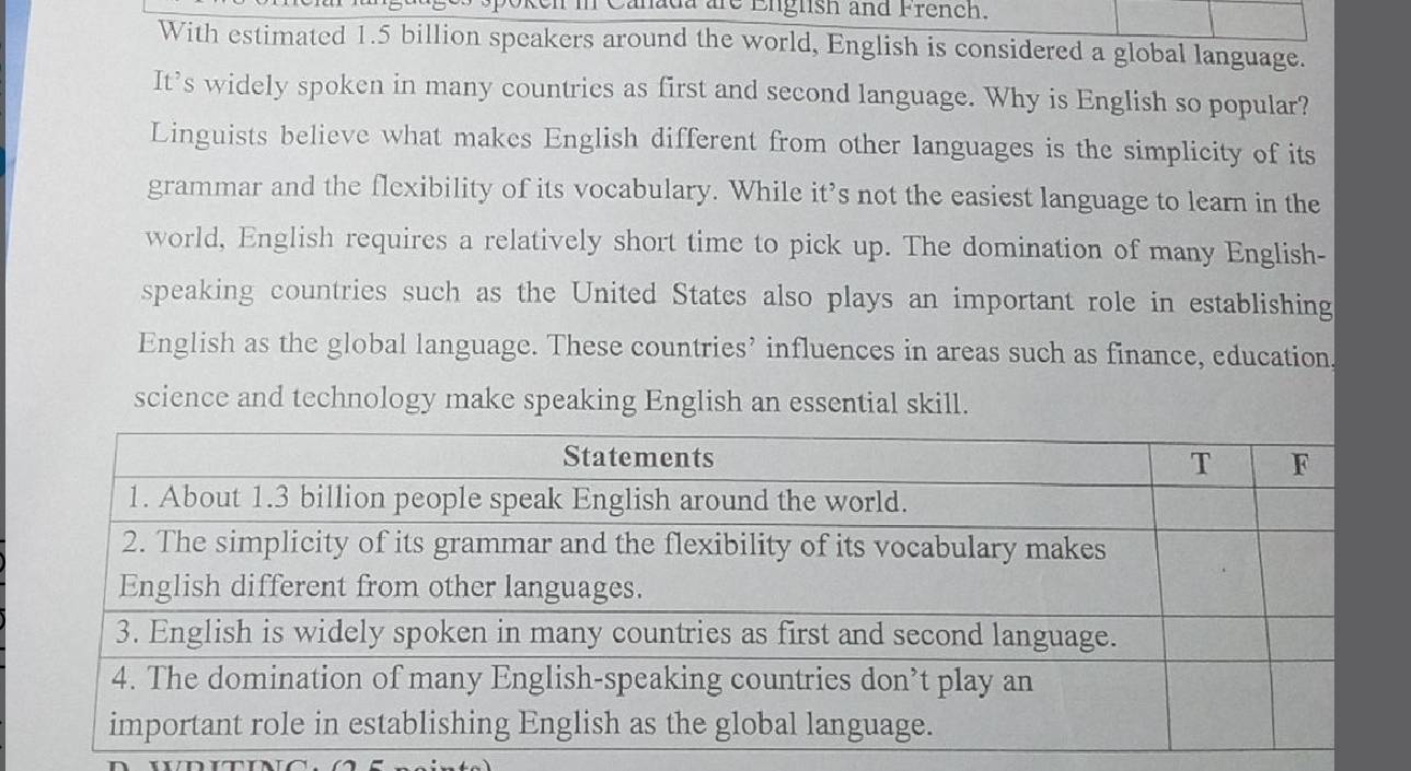 Canada are Eiglish and French. 
With estimated 1.5 billion speakers around the world, English is considered a global language. 
It’s widely spoken in many countrics as first and second language. Why is English so popular? 
Linguists believe what makes English different from other languages is the simplicity of its 
grammar and the flexibility of its vocabulary. While it’s not the easiest language to learn in the 
world, English requires a relatively short time to pick up. The domination of many English- 
speaking countries such as the United States also plays an important role in establishing 
English as the global language. These countries’ influences in areas such as finance, education. 
science and technology make speaking English an essential skill.