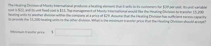 The Heating Division of Monty International produces a heating element that it sells to its customers for $39 per unit. Its unit variable 
cost is $22, and its unit fixed cost is $11. Top management of Monty International would like the Heating Division to transfer 15,200
heating units to another division within the company at a price of $29. Assume that the Heating Division has sufficient excess capacity 
to provide the 15,200 heating units to the other division. What is the minimum transfer price that the Heating Division should accept? 
Minimum transfer price $ □