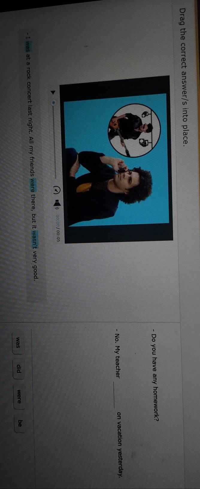 Drag the correct answer/s into place. 
- Do you have any homework? 
- No. My teacher _on vacation yesterday. 
- 1 Was s at a rock concert last night. All my friends were there, but it wasn't very good. 
was did were be