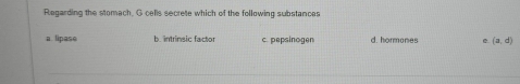 Regarding the stomach. G cells secrete which of the following substances
a lipase b. intrinsic factor c. pepsinogen d. hormones e (a,d)