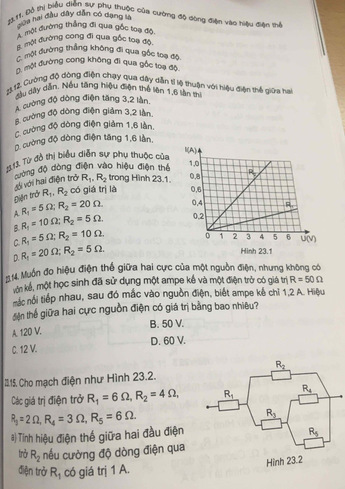 giữa hai đầu dây dẫn có dạng là
23.11. Đồ thị biểu diễn sự phụ thuộc của cường độ dòng điện vào hiệu điện thể
A. một đường thẳng đi qua gốc toạ độ
B. một đường cong đi qua gốc toạ độ.
C. một đường thẳng không đi qua gốc toạ độ,
D. một đường cong không đi qua gốc toạ độ,
23.12. Cường độ dòng điện chạy qua dây dẫn tỉ lệ thuận với hiệu điện thế giữa hai
đầu dây dẫn. Nếu tăng hiệu điện thế lên 1,6 lần thì
A. cường độ dòng điện tăng 3,2 lần.
B. cường độ dòng điện giảm 3,2 lần.
C. cường độ dòng điện giảm 1,6 lần.
D. cường độ dòng điện tăng 1,6 lần.
13.13. Từ đồ thị biểu diễn sự phụ thuộc của
cường độ dòng điện vào hiệu điện thế 
vối với hai điện trở R_1,R_2 trong Hình 23.1. 
Điện trở R_1,R_2 có giá trị là
A. R_1=5Omega ;R_2=20Omega .
B. R_1=10Omega ;R_2=5Omega .
C. R_1=5Omega ;R_2=10Omega .
D. R_1=20Omega ;R_2=5Omega .
Hình 23.1
23.14. Muồn đo hiệu điện thế giữa hai cực của một nguồn điện, nhưng không có
vôn kế, một học sinh đã sử dụng một ampe kế và một điện trở có giá trị R=50Omega
mắc nối tiếp nhau, sau đó mắc vào nguồn điện, biết ampe kế chỉ 1,2 A. Hiệu
điện thế giữa hai cực nguồn điện có giá trị bằng bao nhiêu?
B. 50 V.
A. 120 V.
D. 60 V.
C. 12 V.
2.15. Cho mạch điện như Hình 23.2.
Các giá trị điện trở R_1=6Omega ,R_2=4Omega ,
R_3=2Omega ,R_4=3Omega ,R_5=6Omega .
a) Tính hiệu điện thế giữa hai đầu điện
trở R_2 nếu cường độ dòng điện qua
điện trở R_1 có giá trị 1 A.