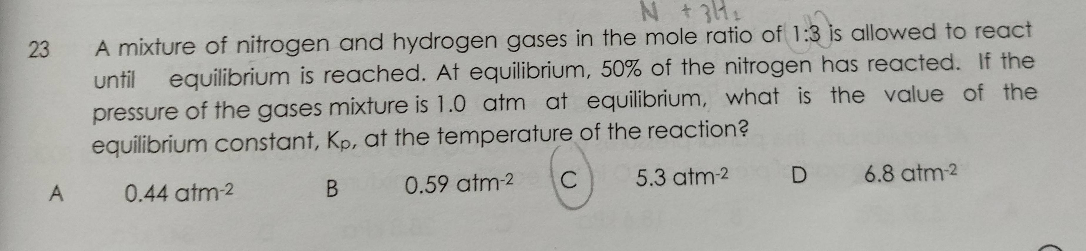 A mixture of nitrogen and hydrogen gases in the mole ratio of 1:3 is allowed to react .
until equilibrium is reached. At equilibrium, 50% of the nitrogen has reacted. If the
pressure of the gases mixture is 1.0 atm at equilibrium, what is the value of the
equilibrium constant, K_p , at the temperature of the reaction?
A 0.44atm^(-2)
B
0.59atm^(-2) C 5.3atm^(-2) D 6.8atm^(-2)